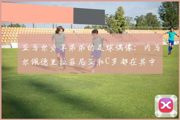 亚马尔分享弟弟的足球偶像：内马尔佩德里拉菲尼亚和C罗都在其中