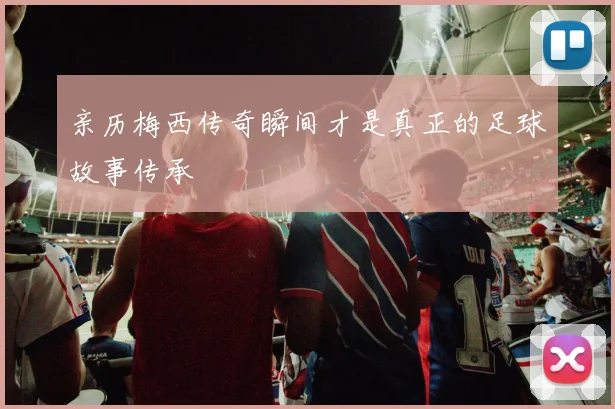 亲历梅西传奇瞬间才是真正的足球故事传承