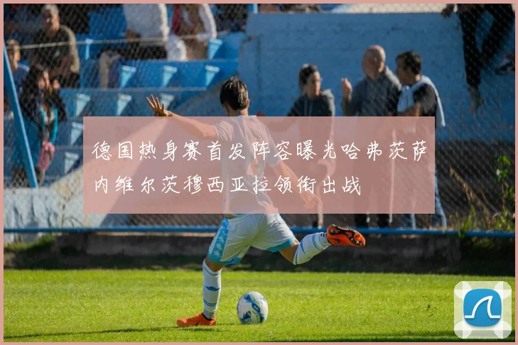 德国热身赛首发阵容曝光哈弗茨萨内维尔茨穆西亚拉领衔出战