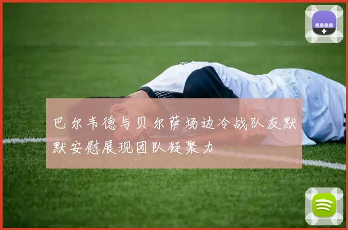 巴尔韦德与贝尔萨场边冷战队友默默安慰展现团队凝聚力