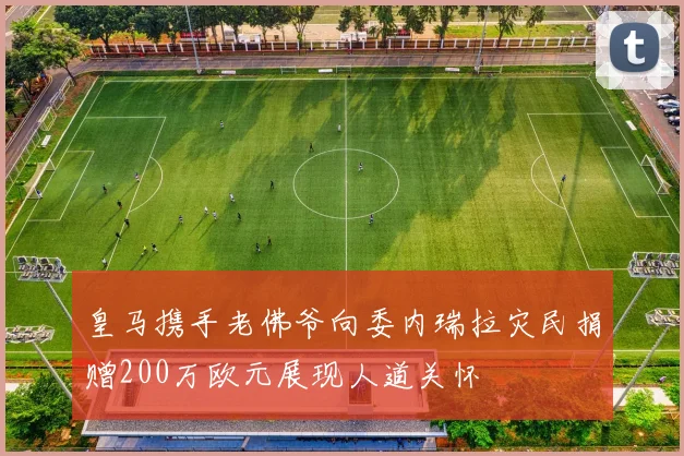 皇马携手老佛爷向委内瑞拉灾民捐赠200万欧元展现人道关怀