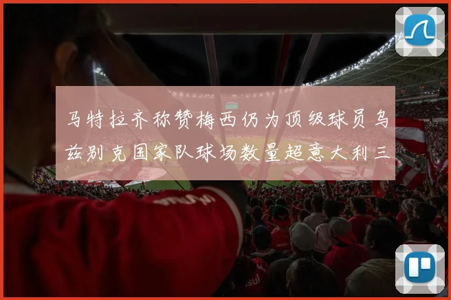 马特拉齐称赞梅西仍为顶级球员乌兹别克国家队球场数量超意大利三倍