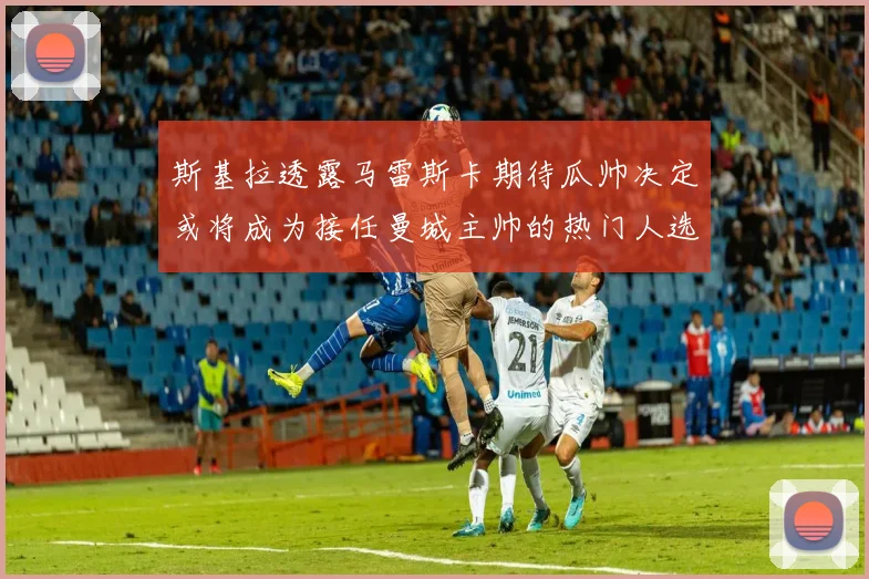 斯基拉透露马雷斯卡期待瓜帅决定或将成为接任曼城主帅的热门人选