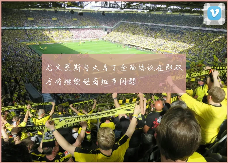 尤文图斯与大马丁全面协议在即双方将继续磋商细节问题