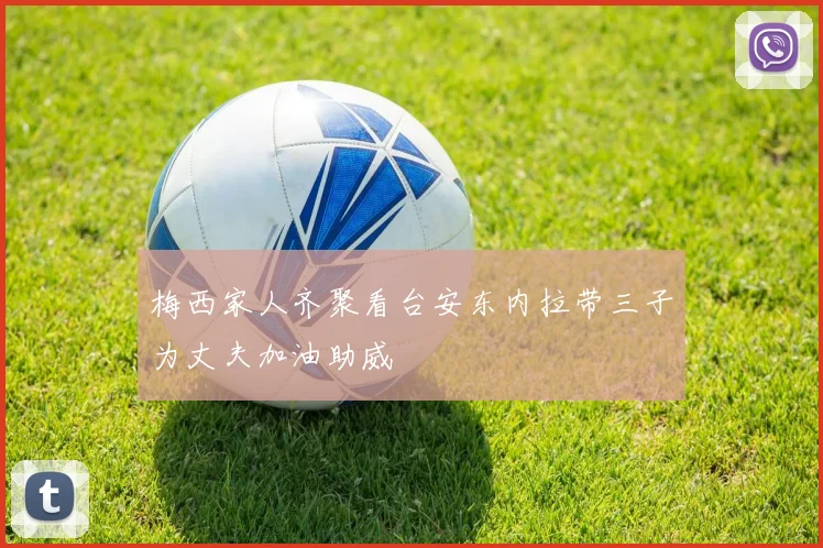 梅西家人齐聚看台安东内拉带三子为丈夫加油助威