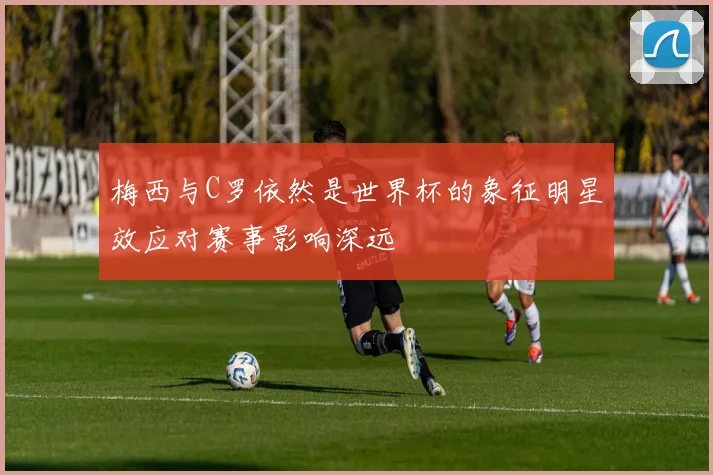 梅西与C罗依然是世界杯的象征明星效应对赛事影响深远