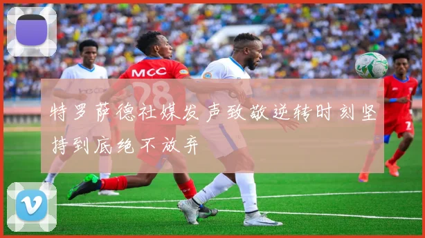 特罗萨德社媒发声致敬逆转时刻坚持到底绝不放弃