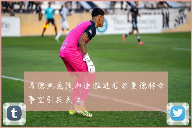 马德里竞技加速推进尤尔曼德转会事宜引发关注